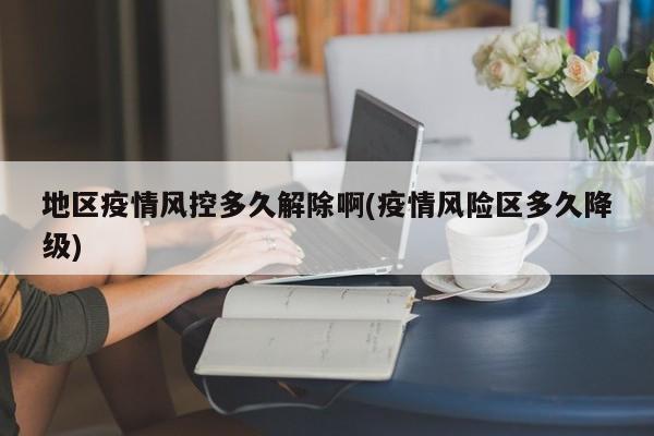 地区疫情风控多久解除啊(疫情风险区多久降级)