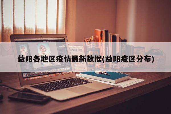 益阳各地区疫情最新数据(益阳疫区分布)